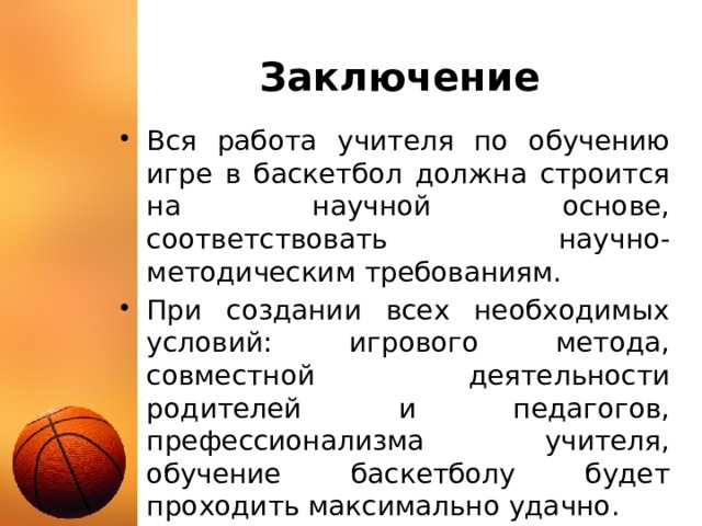 Заключение Вся работа учителя по обучению игре в баскетбол должна строится на научной основе, соответствовать научно-методическим требованиям. При создании всех необходимых условий: игрового метода, совместной деятельности родителей и педагогов, префессионализма учителя, обучение баскетболу будет проходить максимально удачно. 