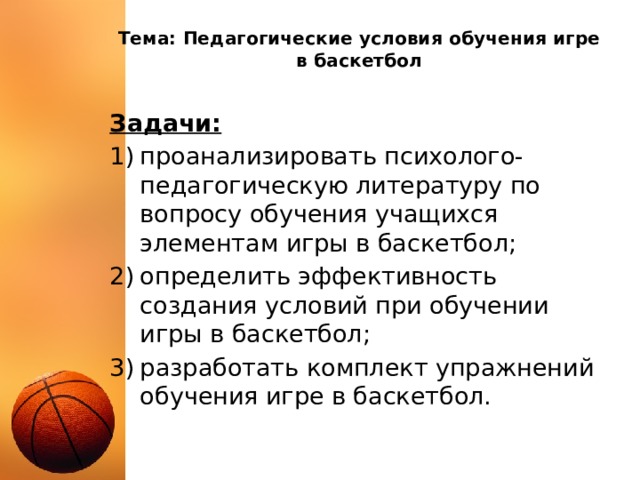 Тема: Педагогические условия обучения игре в баскетбол Задачи: проанализировать психолого-педагогическую литературу по вопросу обучения учащихся элементам игры в баскетбол; определить эффективность создания условий при обучении игры в баскетбол; разработать комплект упражнений обучения игре в баскетбол. 