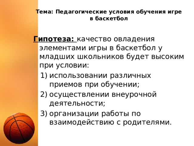 Тема: Педагогические условия обучения игре в баскетбол Гипотеза: качество овладения элементами игры в баскетбол у младших школьников будет высоким при условии: использовании различных приемов при обучении; осуществлении внеурочной деятельности; организации работы по взаимодействию с родителями. 