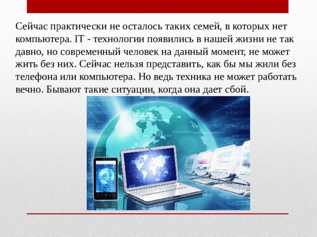 Сейчас практически не осталось таких семей, в которых нет компьютера. IT - технологии появились в нашей жизни не так давно, но современный человек на данный момент, не может жить без них. Сейчас нельзя представить, как бы мы жили без телефона или компьютера. Но ведь техника не может работать вечно. Бывают такие ситуации, когда она дает сбой. 