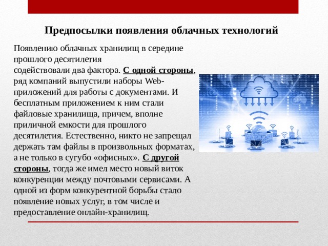 Предпосылки появления облачных технологий Появлению облачных хранилищ в середине прошлого десятилетия содействовали два фактора. С одной стороны , ряд компаний выпустили наборы Web -приложений для работы с документами. И бесплатным приложением к ним стали файловые хранилища, причем, вполне приличной емкости для прошлого десятилетия. Естественно, никто не запрещал держать там файлы в произвольных форматах, а не только в сугубо «офисных». С другой стороны , тогда же имел место новый виток конкуренции между почтовыми сервисами. А одной из форм конкурентной борьбы стало появление новых услуг, в том числе и предоставление онлайн-хранилищ. 