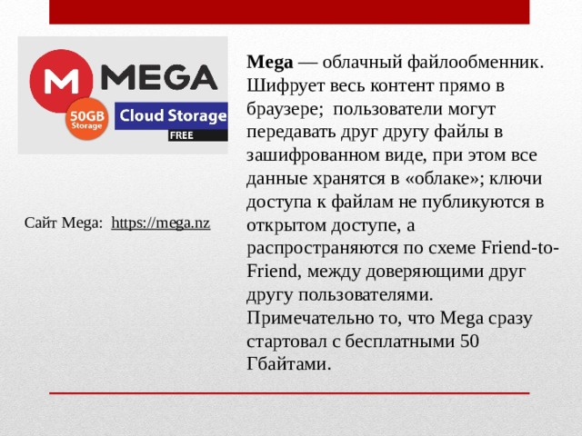 Mega  — облачный файлообменник. Шифрует весь контент прямо в браузере; пользователи могут передавать друг другу файлы в зашифрованном виде, при этом все данные хранятся в «облаке»; ключи доступа к файлам не публикуются в открытом доступе, а распространяются по схеме Friend-to-Friend, между доверяющими друг другу пользователями. Примечательно то, что Mega сразу стартовал с бесплатными 50 Гбайтами. Сайт Mega:   https://mega.nz 