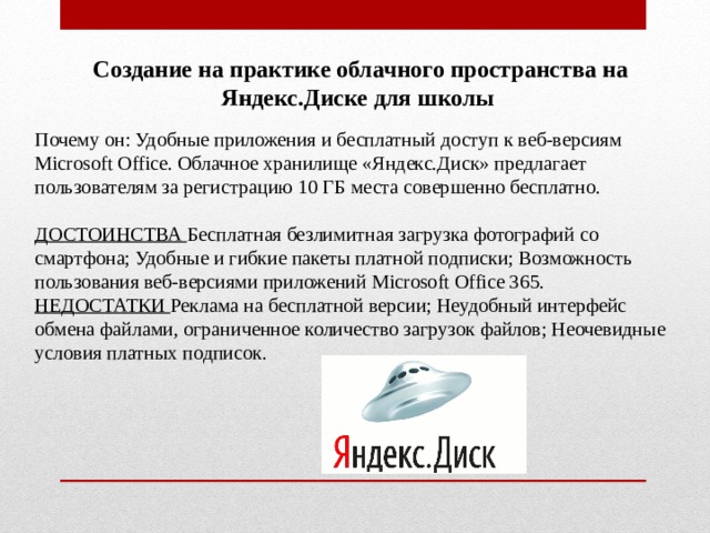 Создание на практике облачного пространства на Яндекс.Диске для школы Почему он: Удобные приложения и бесплатный доступ к веб-версиям Microsoft Office. Облачное хранилище «Яндекс.Диск» предлагает пользователям за регистрацию 10 ГБ места совершенно бесплатно. ДОСТОИНСТВА Бесплатная безлимитная загрузка фотографий со смартфона; Удобные и гибкие пакеты платной подписки; Возможность пользования веб-версиями приложений Microsoft Office 365. НЕДОСТАТКИ Реклама на бесплатной версии; Неудобный интерфейс обмена файлами, ограниченное количество загрузок файлов; Неочевидные условия платных подписок.   