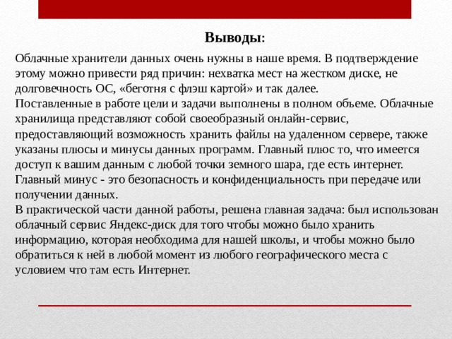 Выводы : Облачные хранители данных очень нужны в наше время. В подтверждение этому можно привести ряд причин: нехватка мест на жестком диске, не долговечность ОС, «беготня с флэш картой» и так далее. Поставленные в работе цели и задачи выполнены в полном объеме. Облачные хранилища представляют собой своеобразный онлайн-сервис, предоставляющий возможность хранить файлы на удаленном сервере, также указаны плюсы и минусы данных программ. Главный плюс то, что имеется доступ к вашим данным с любой точки земного шара, где есть интернет. Главный минус - это безопасность и конфиденциальность при передаче или получении данных. В практической части данной работы, решена главная задача: был использован облачный сервис Яндекс-диск для того чтобы можно было хранить информацию, которая необходима для нашей школы, и чтобы можно было обратиться к ней в любой момент из любого географического места с условием что там есть Интернет. 