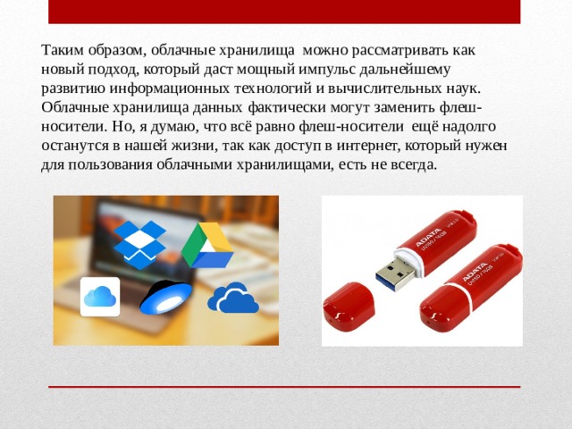 Таким образом, облачные хранилища можно рассматривать как новый подход, который даст мощный импульс дальнейшему развитию информационных технологий и вычислительных наук. Облачные хранилища данных фактически могут заменить флеш-носители. Но, я думаю, что всё равно флеш-носители ещё надолго останутся в нашей жизни, так как доступ в интернет, который нужен для пользования облачными хранилищами, есть не всегда. 