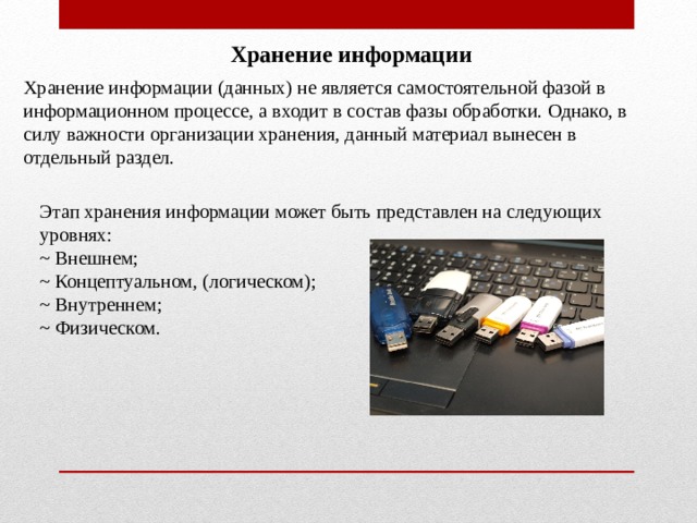 Хранение информации Хранение информации (данных) не является самостоятельной фазой в информационном процессе, а входит в состав фазы обработки. Однако, в силу важности организации хранения, данный материал вынесен в отдельный раздел. Этап хранения информации может быть представлен на следующих уровнях: ~ Внешнем; ~ Концептуальном, (логическом); ~ Внутреннем; ~ Физическом. 
