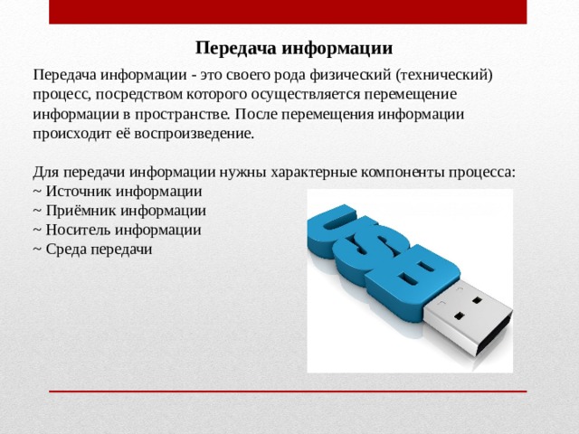 Передача информации Передача информации - это своего рода физический (технический) процесс, посредством которого осуществляется перемещение информации в пространстве. После перемещения информации происходит её воспроизведение. Для передачи информации нужны характерные компоненты процесса: ~ Источник информации ~ Приёмник информации ~ Носитель информации ~ Среда передачи 