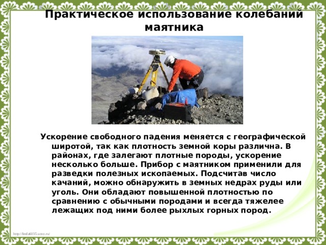 Практическое использование колебаний маятника Ускорение свободного падения меняется с географической широтой, так как плотность земной коры различна. В районах, где залегают плотные породы, ускорение несколько больше. Прибор с маятником применили для разведки полезных ископаемых. Подсчитав число качаний, можно обнаружить в земных недрах руды или уголь. Они обладают повышенной плотностью по сравнению с обычными породами и всегда тяжелее лежащих под ними более рыхлых горных пород.  