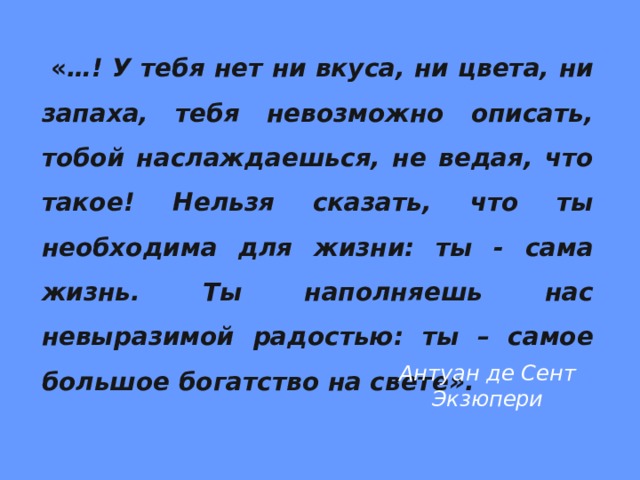  « …! У тебя нет ни вкуса, ни цвета, ни запаха, тебя невозможно описать, тобой наслаждаешься, не ведая, что такое! Нельзя сказать, что ты необходима для жизни: ты - сама жизнь. Ты наполняешь нас невыразимой радостью: ты – самое большое богатство на свете».     Антуан де Сент Экзюпери 