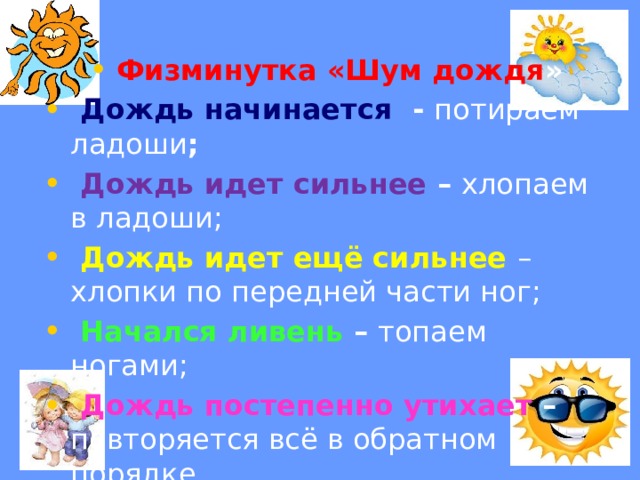 Физминутка «Шум дождя »  Дождь начинается - потираем ладоши ;  Дождь идет сильнее – хлопаем в ладоши;  Дождь идет ещё сильнее – хлопки по передней части ног;  Начался ливень – топаем ногами;  Дождь постепенно утихает – повторяется всё в обратном порядке 