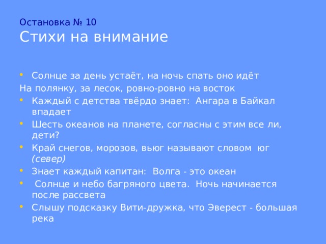 Остановка № 10  Стихи на внимание Солнце за день устаёт, на ночь спать оно идёт На полянку, за лесок, ровно-ровно на восток Каждый с детства твёрдо знает: Ангара в Байкал впадает Шесть океанов на планете, согласны с этим все ли, дети? Край снегов, морозов, вьюг называют словом юг (север) Знает каждый капитан: Волга - это океан  Солнце и небо багряного цвета. Ночь начинается после рассвета Слышу подсказку Вити-дружка, что Эверест - большая река 