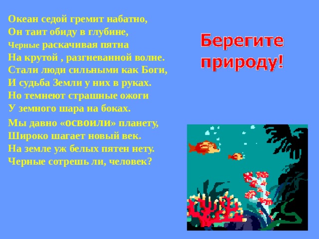 Океан седой гремит набатно, Он таит обиду в глубине, Черные раскачивая пятна На крутой , разгневанной волне. Стали люди сильными как Боги, И судьба Земли у них в руках. Но темнеют страшные ожоги У земного шара на боках. Мы давно « освоили » планету, Широко шагает новый век. На земле уж белых пятен нету. Черные сотрешь ли, человек?  
