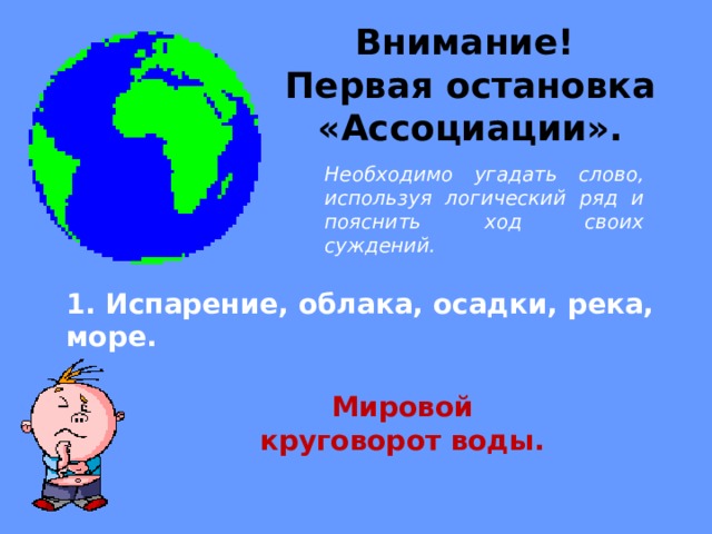 Внимание! Первая остановка «Ассоциации».  Необходимо угадать слово, используя логический ряд и пояснить ход своих суждений. 1. Испарение, облака, осадки, река, море. Мировой круговорот воды. 