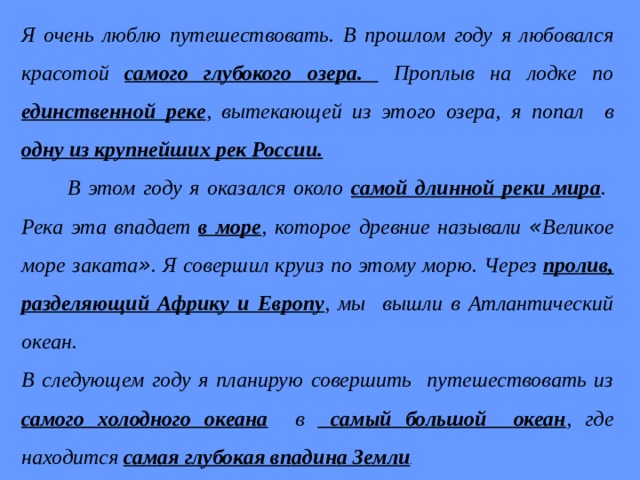 Я очень люблю путешествовать. В прошлом году я любовался красотой самого глубокого озера. Проплыв на лодке по единственной реке , вытекающей из этого озера, я попал в одну из крупнейших рек России.   В этом году я оказался около самой длинной реки мира . Река эта впадает в море , которое древние называли « Великое море заката » . Я совершил круиз по этому морю. Через пролив, разделяющий Африку и Европу , мы вышли в Атлантический океан. В следующем году я планирую совершить путешествовать из самого холодного океана в самый большой океан , где находится самая глубокая впадина Земли . 