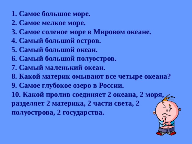 1. Самое большое море.  2. Самое мелкое море.  3. Самое соленое море в Мировом океане.  4. Самый большой остров.  5. Самый большой океан.  6. Самый большой полуостров.  7. Самый маленький океан.  8. Какой материк омывают все четыре океана?  9. Самое глубокое озеро в России.  10. Какой пролив соединяет 2 океана, 2 моря, разделяет 2 материка, 2 части света, 2 полуострова, 2 государства.    