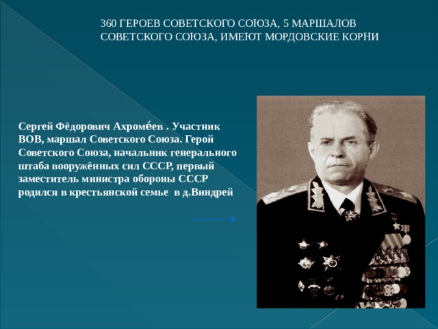 360 ГЕРОЕВ СОВЕТСКОГО СОЮЗА, 5 МАРШАЛОВ СОВЕТСКОГО СОЮЗА, ИМЕЮТ МОРДОВСКИЕ КОРНИ   Сергей Фёдорович Ахроме́ев . Участник ВОВ, маршал Советского Союза. Герой Советского Союза, начальник генерального штаба вооружённых сил СССР, первый заместитель министра обороны СССР родился в крестьянской семье в д.Виндрей   