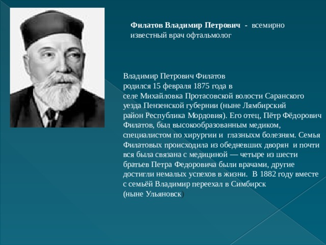 Филатов Владимир Петрович - всемирно известный врач офтальмолог Владимир Петрович Филатов родился 15 февраля 1875 года в селе Михайловка Протасовской волости Саранского уезда Пензенской губернии (ныне Лямбирский район Республика Мордовия). Его отец, Пётр Фёдорович Филатов, был высокообразованным медиком, специалистом по хирургии и  глазныхм болезням. Семья Филатовых происходила из обедневших дворян  и почти вся была связана с медициной — четыре из шести братьев Петра Федоровича были врачами, другие достигли немалых успехов в жизни.  В 1882 году вместе с семьёй Владимир переехал в Симбирск (ныне Ульяновск ) 