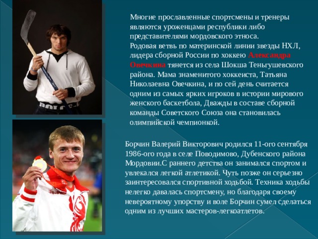 Многие прославленные спортсмены и тренеры являются уроженцами республики либо представителями мордовского этноса. Родовая ветвь по материнской линии звезды НХЛ, лидера сборной России по хоккею  Александра Овечкина  тянется из села Шокша Теньгушевского района. Мама знаменитого хоккеиста, Татьяна Николаевна Овечкина, и по сей день считается одним из самых ярких игроков в истории мирового женского баскетбола, Дважды в составе сборной команды Советского Союза она становилась олимпийской чемпионкой. Борчин Валерий Викторович родился 11-ого сентября 1986-ого года в селе Поводимово, Дубенского района Мордовии.С раннего детства он занимался спортом и увлекался легкой атлетикой. Чуть позже он серьезно заинтересовался спортивной ходьбой. Техника ходьбы нелегко давалась спортсмену, но благодаря своему невероятному упорству и воле Борчин сумел сделаться одним из лучших мастеров-легкоатлетов. 