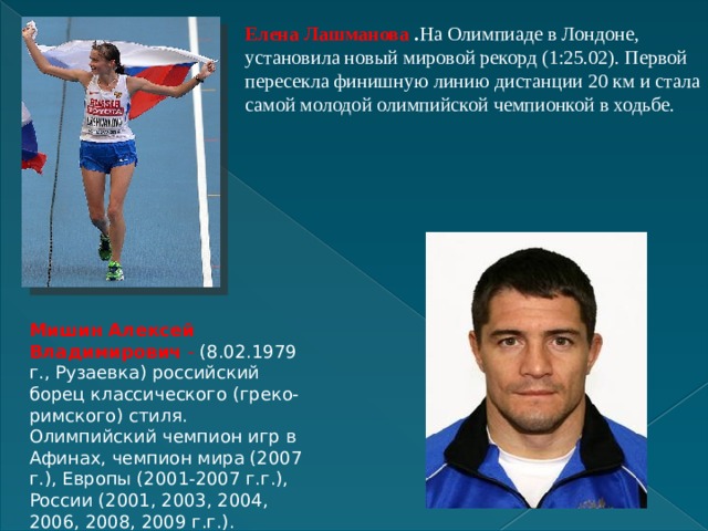 Елена Лашманова . На Олимпиаде в Лондоне, установила новый мировой рекорд (1:25.02). Первой пересекла финишную линию дистанции 20 км и стала самой молодой олимпийской чемпионкой в ходьбе. Мишин Алексей Владимирович  - (8.02.1979 г., Рузаевка) российский борец классического (греко-римского) стиля. Олимпийский чемпион игр в Афинах, чемпион мира (2007 г.), Европы (2001-2007 г.г.), России (2001, 2003, 2004, 2006, 2008, 2009 г.г.). 