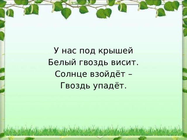 У нас под крышей Белый гвоздь висит. Солнце взойдёт – Гвоздь упадёт. 