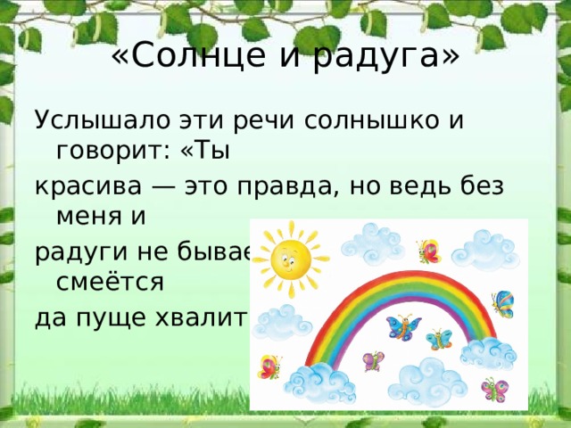 «Солнце и радуга» Услышало эти речи солнышко и говорит: «Ты красива — это правда, но ведь без меня и радуги не бывает». А радуга только смеётся да пуще хвалится. 