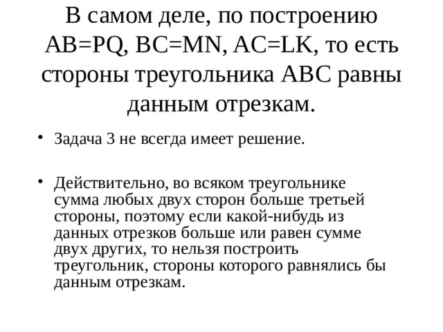 В самом деле, по построению АВ= PQ, BC=MN, AC=LK, то есть стороны треугольника АВС равны данным отрезкам. Задача 3 не всегда имеет решение.  Действительно, во всяком треугольнике сумма любых двух сторон больше третьей стороны, поэтому если какой-нибудь из данных отрезков больше или равен сумме двух других, то нельзя построить треугольник, стороны которого равнялись бы данным отрезкам. 