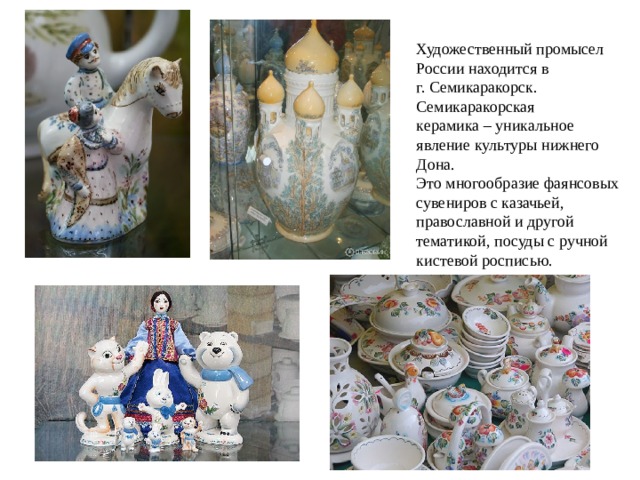Художественный промысел России находится в г. Семикаракорск. Семикаракорская керамика – уникальное явление культуры нижнего Дона. Это многообразие фаянсовых сувениров с казачьей, православной и другой тематикой, посуды с ручной кистевой росписью. 