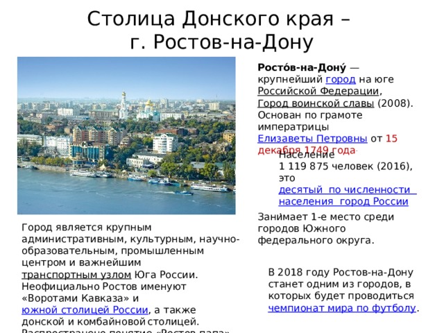 Столица Донского края –  г. Ростов-на-Дону Росто́в-на-Дону́  — крупнейший  город  на юге  Российской Федерации ,   Город воинской славы  (2008). Основан по грамоте императрицы  Елизаветы Петровны  от 15 декабря 1749 года . Население 1 119 875 человек (2016), это  десятый  по численности  населения  город России .  Занимает 1-е место среди городов Южного федерального округа. Город является крупным административным, культурным, научно-образовательным, промышленным центром и важнейшим  транспортным узлом  Юга России. Неофициально Ростов именуют «Воротами Кавказа» и  южной столицей России , а также донской и комбайновой  столицей. Распространено понятие «Ростов-папа». В 2018 году Ростов-на-Дону станет одним из городов, в которых будет проводиться  чемпионат мира по футболу . 
