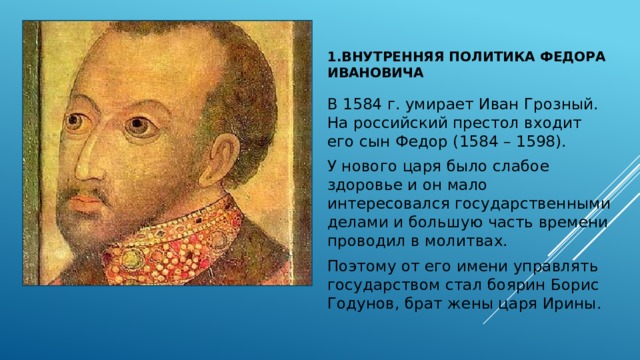 1.Внутренняя политика Федора Ивановича В 1584 г. умирает Иван Грозный. На российский престол входит его сын Федор (1584 – 1598). У нового царя было слабое здоровье и он мало интересовался государственными делами и большую часть времени проводил в молитвах. Поэтому от его имени управлять государством стал боярин Борис Годунов, брат жены царя Ирины. 