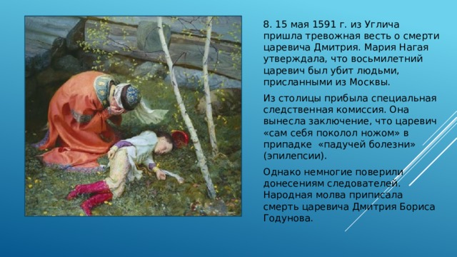 8. 15 мая 1591 г. из Углича пришла тревожная весть о смерти царевича Дмитрия. Мария Нагая утверждала, что восьмилетний царевич был убит людьми, присланными из Москвы. Из столицы прибыла специальная следственная комиссия. Она вынесла заключение, что царевич «сам себя поколол ножом» в припадке «падучей болезни» (эпилепсии). Однако немногие поверили донесениям следователей. Народная молва приписала смерть царевича Дмитрия Бориса Годунова. 