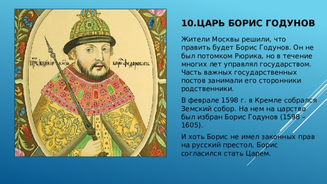 10.Царь Борис Годунов Жители Москвы решили, что править будет Борис Годунов. Он не был потомком Рюрика, но в течение многих лет управлял государством. Часть важных государственных постов занимали его сторонники родственники. В феврале 1598 г. в Кремле собрался Земский собор. На нем на царство был избран Борис Годунов (1598 – 1605). И хоть Борис не имел законных прав на русский престол, Борис согласился стать Царем. 