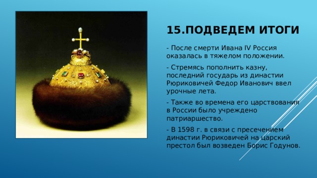 15.Подведем итоги - После смерти Ивана IV Россия оказалась в тяжелом положении. - Стремясь пополнить казну, последний государь из династии Рюриковичей Федор Иванович ввел урочные лета. - Также во времена его царствования в России было учреждено патриаршество. - В 1598 г. в связи с пресечением династии Рюриковичей на царский престол был возведен Борис Годунов. 