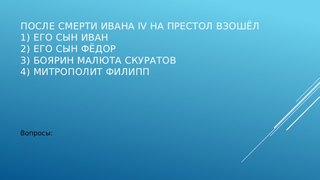 После смерти Ивана IV на престол взошёл  1) его сын Иван  2) его сын Фёдор  3) боярин Малюта Скуратов  4) митрополит Филипп   Вопросы: 