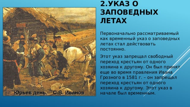 2.Указ о заповедных летах Первоначально рассматриваемый как временный указ о заповедных летах стал действовать постоянно. Этот указ запрещал свободный переход крестьян от одного хозяина к другому. Он был принят еще во время правления Ивана Грозного в 1581 г. – он запрещал переход крестьян от одного хозяина к другому. Этот указ в начале был временным. 