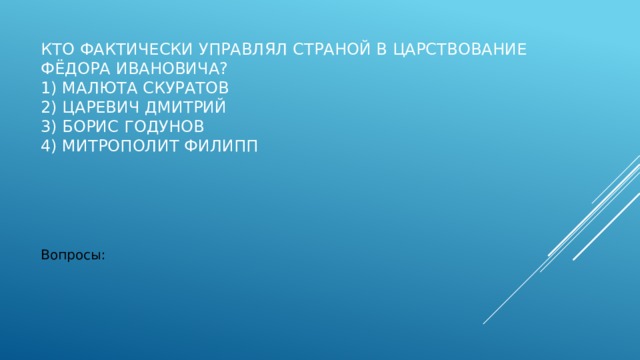 Кто фактически управлял страной в царствование Фёдора Ивановича?  1) Малюта Скуратов  2) царевич Дмитрий  3) Борис Годунов  4) митрополит Филипп   Вопросы: 