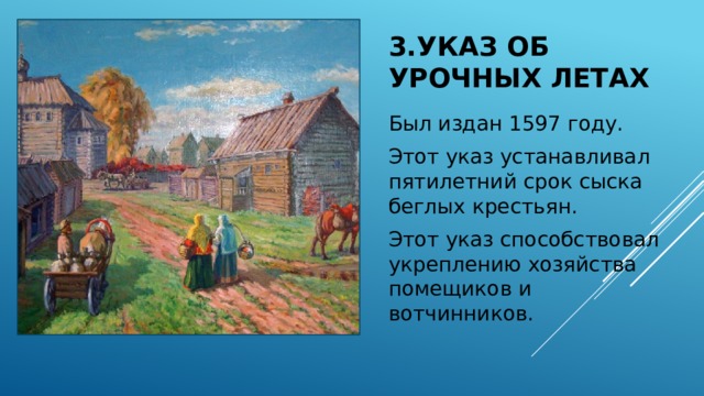 3.Указ об урочных летах Был издан 1597 году. Этот указ устанавливал пятилетний срок сыска беглых крестьян. Этот указ способствовал укреплению хозяйства помещиков и вотчинников. 