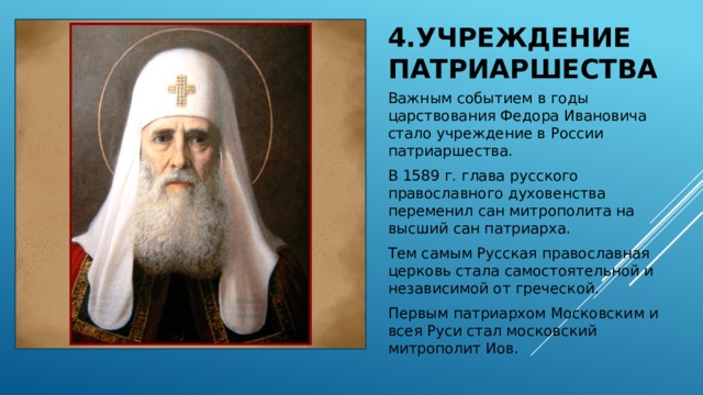 4.Учреждение патриаршества Важным событием в годы царствования Федора Ивановича стало учреждение в России патриаршества. В 1589 г. глава русского православного духовенства переменил сан митрополита на высший сан патриарха. Тем самым Русская православная церковь стала самостоятельной и независимой от греческой. Первым патриархом Московским и всея Руси стал московский митрополит Иов. 