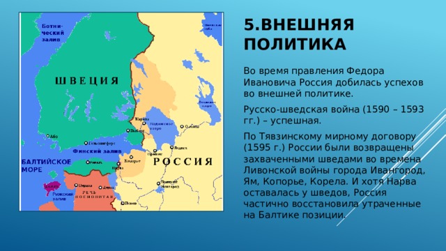 5.Внешняя политика Во время правления Федора Ивановича Россия добилась успехов во внешней политике. Русско-шведская война (1590 – 1593 гг.) – успешная. По Тявзинскому мирному договору (1595 г.) России были возвращены захваченными шведами во времена Ливонской войны города Ивангород, Ям, Копорье, Корела. И хотя Нарва оставалась у шведов, Россия частично восстановила утраченные на Балтике позиции. 