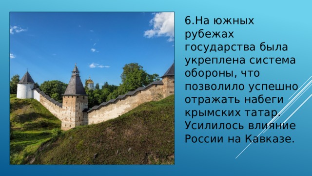 6.На южных рубежах государства была укреплена система обороны, что позволило успешно отражать набеги крымских татар. Усилилось влияние России на Кавказе. 