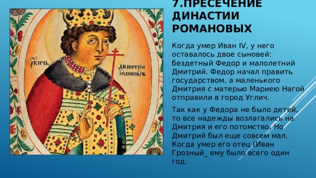 7.Пресечение династии Романовых Когда умер Иван IV, у него оставалось двое сыновей: бездетный Федор и малолетний Дмитрий. Федор начал править государством, а маленького Дмитрия с матерью Мариею Нагой отправили в город Углич. Так как у Федора не было детей, то все надежды возлагались на Дмитрия и его потомство. Но Дмитрий был еще совсем мал. Когда умер его отец (Иван Грозный_ ему было всего один год. 