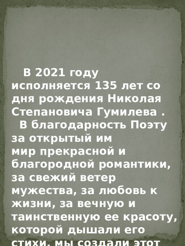     В 2021 году исполняется 135 лет со дня рождения Николая Степановича Гумилева .  В благодарность Поэту за открытый им мир прекрасной и благородной романтики, за свежий ветер мужества, за любовь к жизни, за вечную и таинственную ее красоту, которой дышали его стихи, мы создали этот альбом.  
