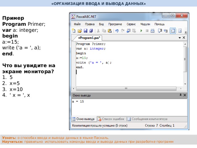 «ОРГАНИЗАЦИЯ ВВОДА И ВЫВОДА ДАННЫХ» Пример Program Primer; var a: integer; begin a:=15; write ('a = ', a); end .   Что вы увидите на экране монитора? 5 х=5 х=10 ' х = ', х Узнать: о способах ввода и вывода данных в языке Паскаль. Научиться: правильно использовать команды ввода и вывода данных при разработке программ 