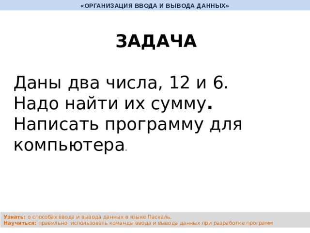 «ОРГАНИЗАЦИЯ ВВОДА И ВЫВОДА ДАННЫХ» ЗАДАЧА  Даны два числа, 12 и 6. Надо найти их сумму . Написать программу для компьютера . Узнать: о способах ввода и вывода данных в языке Паскаль. Научиться: правильно использовать команды ввода и вывода данных при разработке программ 