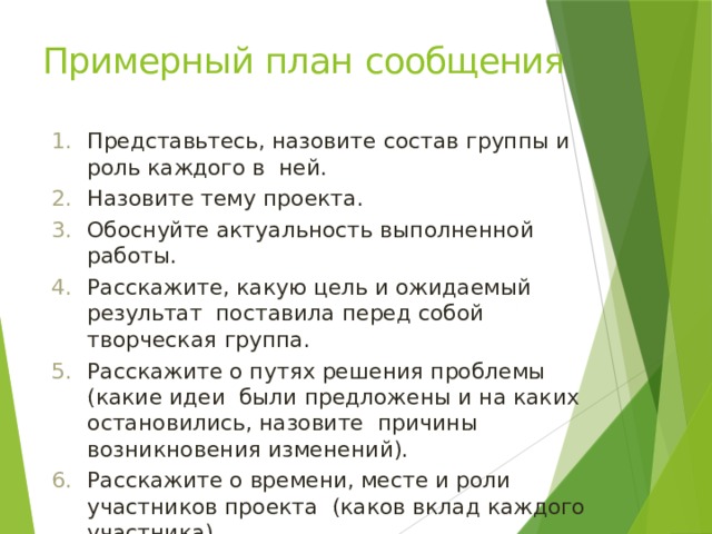 Примерный план  сообщения Представьтесь, назовите состав группы и роль каждого в ней. Назовите тему  проекта. Обоснуйте актуальность выполненной  работы. Расскажите, какую цель и ожидаемый результат поставила перед собой творческая  группа. Расскажите о путях решения проблемы (какие идеи были предложены и на каких остановились, назовите причины возникновения  изменений). Расскажите о времени, месте и роли участников проекта (каков вклад каждого  участника). Продемонстрируйте результат работы  группы. 
