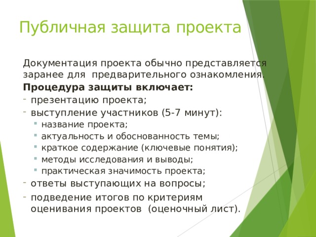 Публичная защита  проекта Документация проекта обычно представляется заранее для предварительного  ознакомления. Процедура защиты  включает: презентацию  проекта; выступление участников (5-7  минут): название  проекта; актуальность и обоснованность  темы; краткое содержание (ключевые  понятия); методы исследования и выводы; практическая значимость  проекта; название  проекта; актуальность и обоснованность  темы; краткое содержание (ключевые  понятия); методы исследования и выводы; практическая значимость  проекта; ответы выступающих на  вопросы; подведение итогов по критериям оценивания проектов (оценочный  лист). 