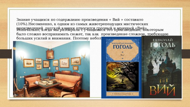 Знание учащихся по содержанию произведения « Вий » составило (10%).Несомненно, к одним из самых животрепещущих мистических произведений русской касики относится грозный и мрачный «Вий». Изначально, когда мы разбирали с учащимися это произведение, некоторым было сложно воспринимать сюжет, так как произведение сложное, требующее больших усилий и внимания. Поэтому небольшая часть класса справилась с тестом. 