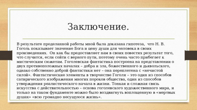 Заключение. В результате проделанной работы мной была доказана гипотеза, что Н. В. Гоголь показывает значение Бога и цену души для человека в своих произведениях. Он как бы предоставляет нам в своих повестях результат того, что случится, если сойти с верного пути, поэтому очень часто прибегает к мистическим сюжетам. Гоголевская фантастика построена на представлении о двух противоположных началах – добра и зла, божественного и дьявольского, однако собственно доброй фантастики нет – она переплетена с «нечистой силой». Фантастические элементы в творчестве Гоголя – это один из способов сатирического изображения многих пороков общества, один из способов утверждения реалистического начала в жизни. Тонкая и сложная связь искусства с действительностью – основа гоголевского художественного мира, и только на таком фундаменте можно было воздвигнуть воплощенную в «мертвых душах» «всю громадно несущуюся жизнь». 