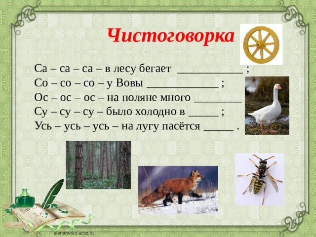  Чистоговорка   Са – са – са – в лесу бегает ___________ ;  Со – со – со – у Вовы ____________ ;  Ос – ос – ос – на поляне много ________ ;  Су – су – су – было холодно в _____ ;  Усь – усь – усь – на лугу пасётся _____ .   