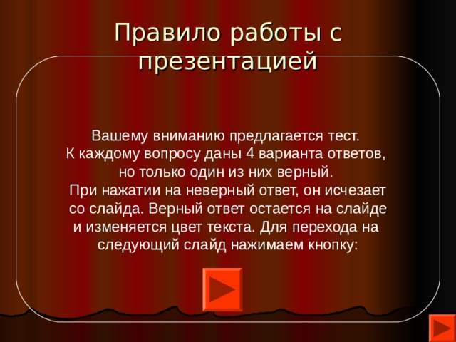 Правило работы с презентацией Вашему вниманию предлагается тест.  К каждому вопросу даны 4 варианта ответов, но только один из них верный. При нажатии на неверный ответ, он исчезает  со слайда. Верный ответ остается на слайде  и изменяется цвет текста. Для перехода на  следующий слайд нажимаем кнопку: 