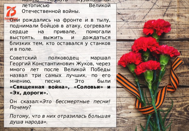 Песни военных лет по праву можно назвать музыкальной летописью Великой Отечественной войны. Они рождались на фронте и в тылу, поднимали бойцов в атаку, согревали сердце на привале, помогали выстоять, выжить и дождаться близких тем, кто оставался у станков и в поле. Советский полководец маршал Георгий Константинович Жуков, через много лет после Великой Победы назвал три самых лучших, по его мнению, песни. Это были «Священная война», «Соловьи» и «Эх, дороги».  Он сказал: «Это бессмертные песни! Почему?  Потому, что в них отразилась большая душа народа».  